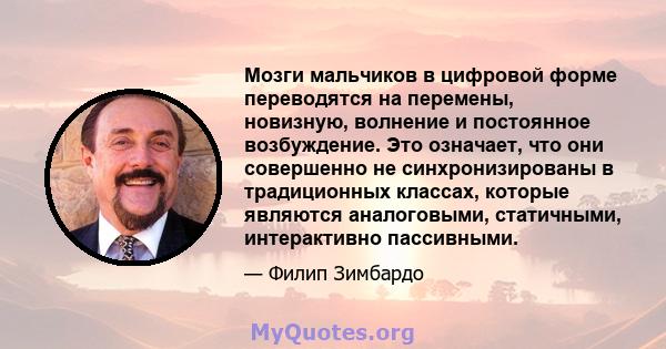 Мозги мальчиков в цифровой форме переводятся на перемены, новизную, волнение и постоянное возбуждение. Это означает, что они совершенно не синхронизированы в традиционных классах, которые являются аналоговыми,