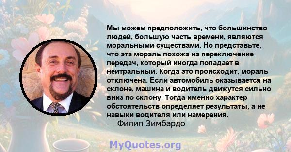 Мы можем предположить, что большинство людей, большую часть времени, являются моральными существами. Но представьте, что эта мораль похожа на переключение передач, который иногда попадает в нейтральный. Когда это