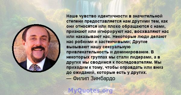 Наше чувство идентичности в значительной степени предоставляется нам другими тем, как они относятся или плохо обращаются с нами, признают или игнорируют нас, восхваляют нас или наказывают нас. Некоторые люди делают нас