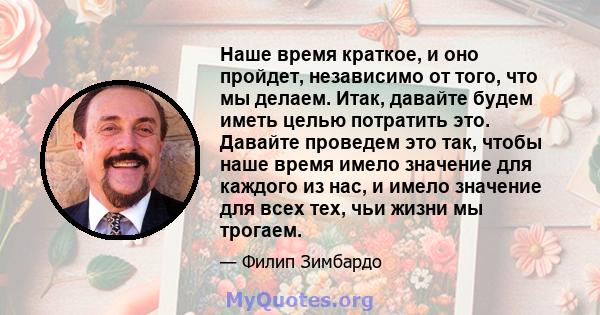 Наше время краткое, и оно пройдет, независимо от того, что мы делаем. Итак, давайте будем иметь целью потратить это. Давайте проведем это так, чтобы наше время имело значение для каждого из нас, и имело значение для