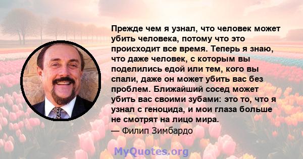 Прежде чем я узнал, что человек может убить человека, потому что это происходит все время. Теперь я знаю, что даже человек, с которым вы поделились едой или тем, кого вы спали, даже он может убить вас без проблем.