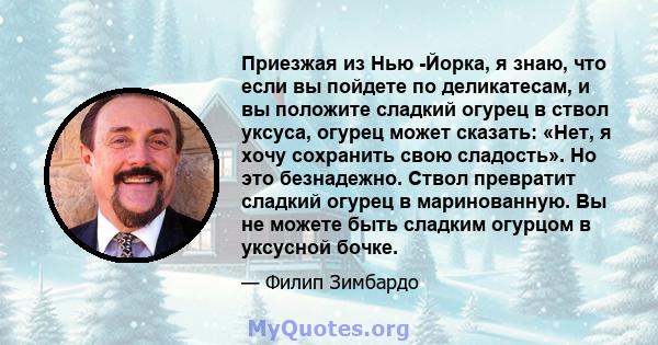 Приезжая из Нью -Йорка, я знаю, что если вы пойдете по деликатесам, и вы положите сладкий огурец в ствол уксуса, огурец может сказать: «Нет, я хочу сохранить свою сладость». Но это безнадежно. Ствол превратит сладкий