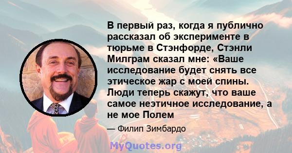 В первый раз, когда я публично рассказал об эксперименте в тюрьме в Стэнфорде, Стэнли Милграм сказал мне: «Ваше исследование будет снять все этическое жар с моей спины. Люди теперь скажут, что ваше самое неэтичное