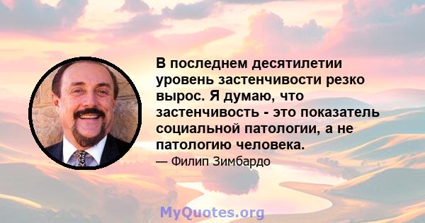 В последнем десятилетии уровень застенчивости резко вырос. Я думаю, что застенчивость - это показатель социальной патологии, а не патологию человека.