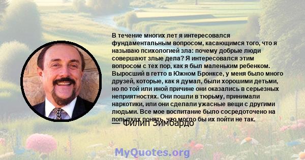 В течение многих лет я интересовался фундаментальным вопросом, касающимся того, что я называю психологией зла: почему добрые люди совершают злые дела? Я интересовался этим вопросом с тех пор, как я был маленьким