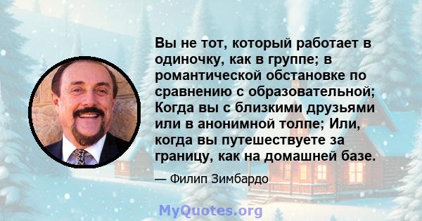 Вы не тот, который работает в одиночку, как в группе; в романтической обстановке по сравнению с образовательной; Когда вы с близкими друзьями или в анонимной толпе; Или, когда вы путешествуете за границу, как на