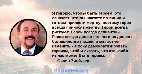 Я говорю, чтобы быть героем, это означает, что вы шагаете по линии и готовы принести жертву, поэтому герои всегда приносят жертву. Герои всегда рискуют. Герои всегда девиантны. Герои всегда делают то, чего не делают