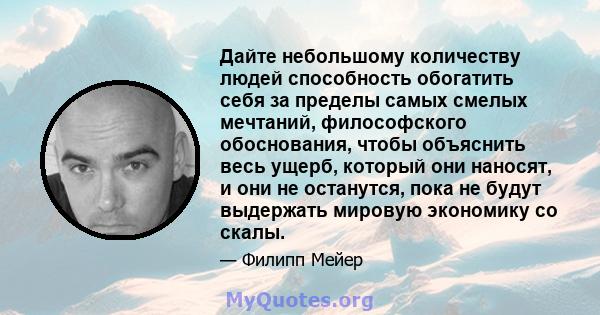 Дайте небольшому количеству людей способность обогатить себя за пределы самых смелых мечтаний, философского обоснования, чтобы объяснить весь ущерб, который они наносят, и они не останутся, пока не будут выдержать