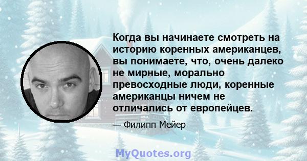 Когда вы начинаете смотреть на историю коренных американцев, вы понимаете, что, очень далеко не мирные, морально превосходные люди, коренные американцы ничем не отличались от европейцев.