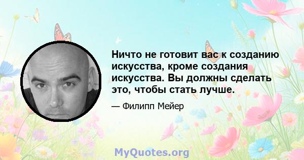 Ничто не готовит вас к созданию искусства, кроме создания искусства. Вы должны сделать это, чтобы стать лучше.