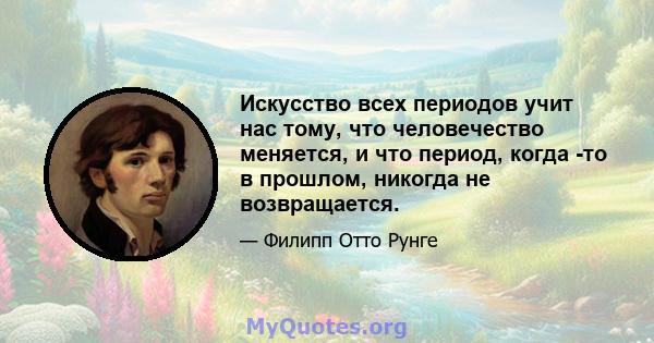 Искусство всех периодов учит нас тому, что человечество меняется, и что период, когда -то в прошлом, никогда не возвращается.