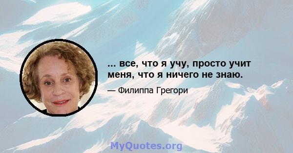 ... все, что я учу, просто учит меня, что я ничего не знаю.