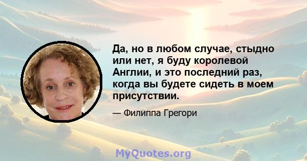 Да, но в любом случае, стыдно или нет, я буду королевой Англии, и это последний раз, когда вы будете сидеть в моем присутствии.