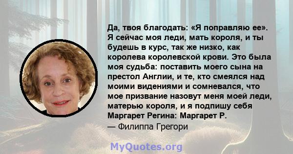 Да, твоя благодать: «Я поправляю ее». Я сейчас моя леди, мать короля, и ты будешь в курс, так же низко, как королева королевской крови. Это была моя судьба: поставить моего сына на престол Англии, и те, кто смеялся над