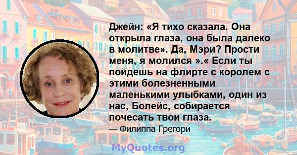 Джейн: «Я тихо сказала. Она открыла глаза, она была далеко в молитве». Да, Мэри? Прости меня, я молился ».« Если ты пойдешь на флирте с королем с этими болезненными маленькими улыбками, один из нас, Болейс, собирается