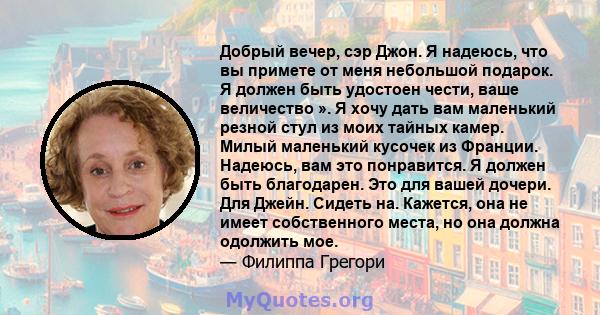 Добрый вечер, сэр Джон. Я надеюсь, что вы примете от меня небольшой подарок. Я должен быть удостоен чести, ваше величество ». Я хочу дать вам маленький резной стул из моих тайных камер. Милый маленький кусочек из