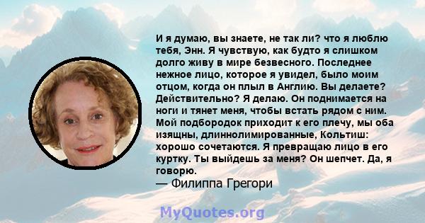 И я думаю, вы знаете, не так ли? что я люблю тебя, Энн. Я чувствую, как будто я слишком долго живу в мире безвесного. Последнее нежное лицо, которое я увидел, было моим отцом, когда он плыл в Англию. Вы делаете?