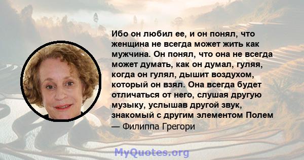 Ибо он любил ее, и он понял, что женщина не всегда может жить как мужчина. Он понял, что она не всегда может думать, как он думал, гуляя, когда он гулял, дышит воздухом, который он взял. Она всегда будет отличаться от