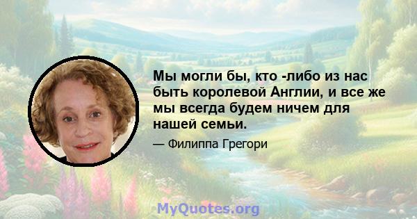 Мы могли бы, кто -либо из нас быть королевой Англии, и все же мы всегда будем ничем для нашей семьи.