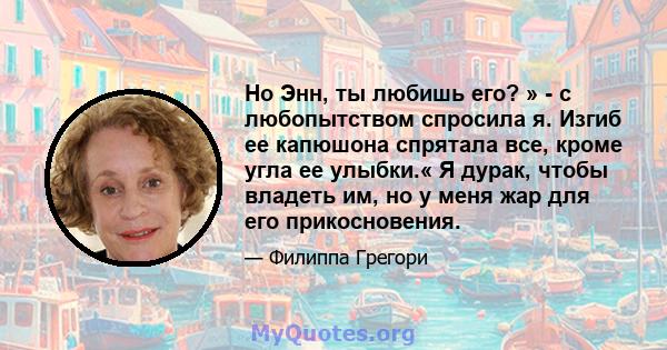 Но Энн, ты любишь его? » - с любопытством спросила я. Изгиб ее капюшона спрятала все, кроме угла ее улыбки.« Я дурак, чтобы владеть им, но у меня жар для его прикосновения.