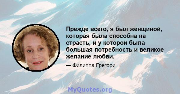 Прежде всего, я был женщиной, которая была способна на страсть, и у которой была большая потребность и великое желание любви.