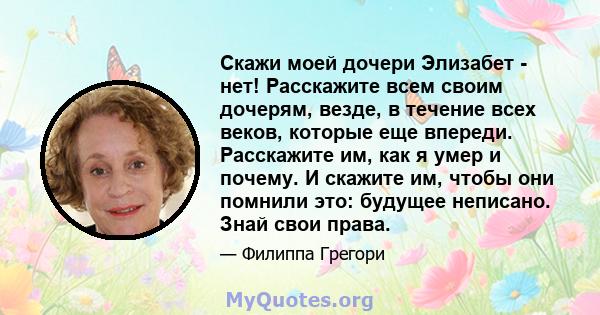 Скажи моей дочери Элизабет - нет! Расскажите всем своим дочерям, везде, в течение всех веков, которые еще впереди. Расскажите им, как я умер и почему. И скажите им, чтобы они помнили это: будущее неписано. Знай свои