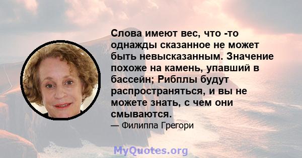 Слова имеют вес, что -то однажды сказанное не может быть невысказанным. Значение похоже на камень, упавший в бассейн; Рибплы будут распространяться, и вы не можете знать, с чем они смываются.