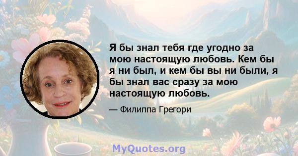 Я бы знал тебя где угодно за мою настоящую любовь. Кем бы я ни был, и кем бы вы ни были, я бы знал вас сразу за мою настоящую любовь.