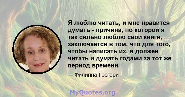 Я люблю читать, и мне нравится думать - причина, по которой я так сильно люблю свои книги, заключается в том, что для того, чтобы написать их, я должен читать и думать годами за тот же период времени.