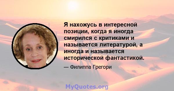 Я нахожусь в интересной позиции, когда я иногда смирился с критиками и называется литературой, а иногда и называется исторической фантастикой.