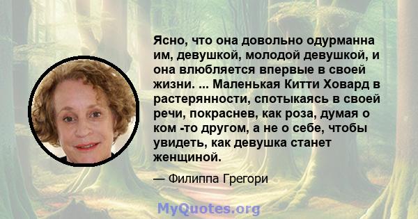 Ясно, что она довольно одурманна им, девушкой, молодой девушкой, и она влюбляется впервые в своей жизни. ... Маленькая Китти Ховард в растерянности, спотыкаясь в своей речи, покраснев, как роза, думая о ком -то другом,