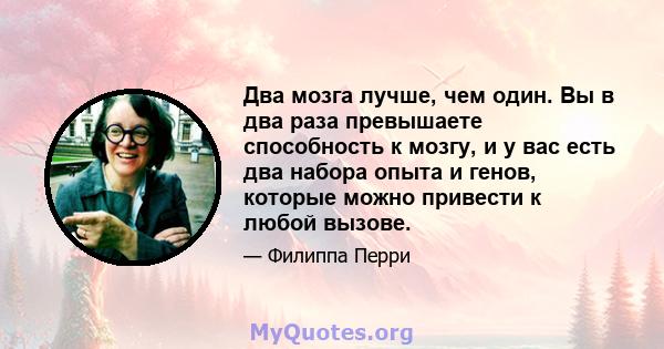 Два мозга лучше, чем один. Вы в два раза превышаете способность к мозгу, и у вас есть два набора опыта и генов, которые можно привести к любой вызове.