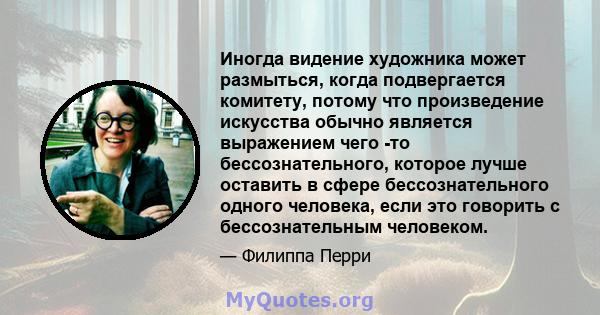 Иногда видение художника может размыться, когда подвергается комитету, потому что произведение искусства обычно является выражением чего -то бессознательного, которое лучше оставить в сфере бессознательного одного