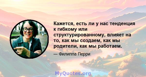 Кажется, есть ли у нас тенденция к гибкому или структурированному, влияет на то, как мы создаем, как мы родители, как мы работаем.