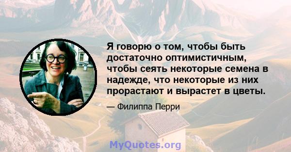 Я говорю о том, чтобы быть достаточно оптимистичным, чтобы сеять некоторые семена в надежде, что некоторые из них прорастают и вырастет в цветы.