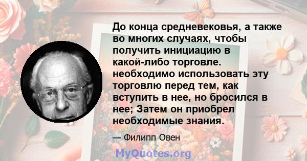 До конца средневековья, а также во многих случаях, чтобы получить инициацию в какой-либо торговле. необходимо использовать эту торговлю перед тем, как вступить в нее, но бросился в нее; Затем он приобрел необходимые