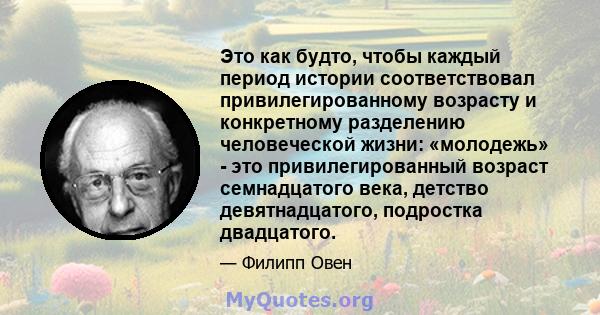 Это как будто, чтобы каждый период истории соответствовал привилегированному возрасту и конкретному разделению человеческой жизни: «молодежь» - это привилегированный возраст семнадцатого века, детство девятнадцатого,