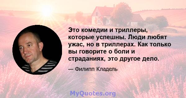 Это комедии и триллеры, которые успешны. Люди любят ужас, но в триллерах. Как только вы говорите о боли и страданиях, это другое дело.