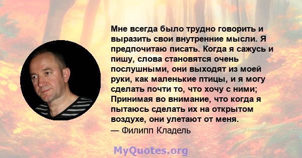 Мне всегда было трудно говорить и выразить свои внутренние мысли. Я предпочитаю писать. Когда я сажусь и пишу, слова становятся очень послушными, они выходят из моей руки, как маленькие птицы, и я могу сделать почти то, 