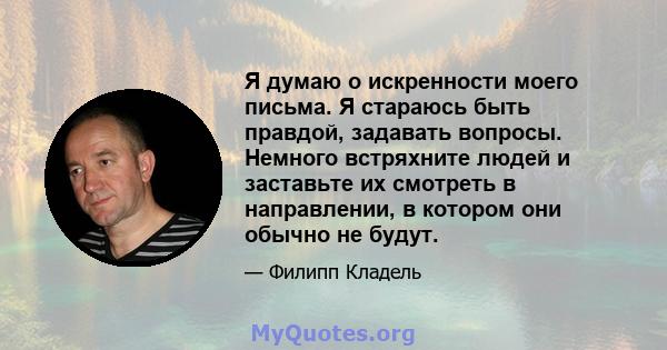 Я думаю о искренности моего письма. Я стараюсь быть правдой, задавать вопросы. Немного встряхните людей и заставьте их смотреть в направлении, в котором они обычно не будут.