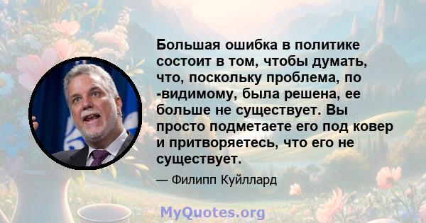 Большая ошибка в политике состоит в том, чтобы думать, что, поскольку проблема, по -видимому, была решена, ее больше не существует. Вы просто подметаете его под ковер и притворяетесь, что его не существует.