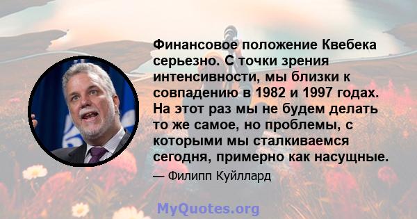 Финансовое положение Квебека серьезно. С точки зрения интенсивности, мы близки к совпадению в 1982 и 1997 годах. На этот раз мы не будем делать то же самое, но проблемы, с которыми мы сталкиваемся сегодня, примерно как