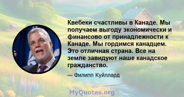 Квебеки счастливы в Канаде. Мы получаем выгоду экономически и финансово от принадлежности к Канаде. Мы гордимся канадцем. Это отличная страна. Все на земле завидуют наше канадское гражданство.