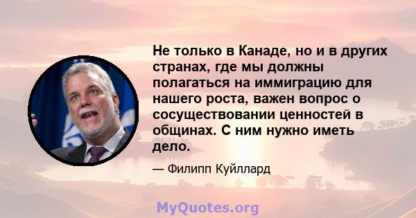 Не только в Канаде, но и в других странах, где мы должны полагаться на иммиграцию для нашего роста, важен вопрос о сосуществовании ценностей в общинах. С ним нужно иметь дело.