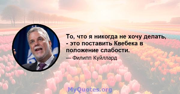 То, что я никогда не хочу делать, - это поставить Квебека в положение слабости.