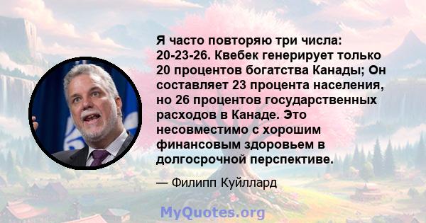 Я часто повторяю три числа: 20-23-26. Квебек генерирует только 20 процентов богатства Канады; Он составляет 23 процента населения, но 26 процентов государственных расходов в Канаде. Это несовместимо с хорошим финансовым 