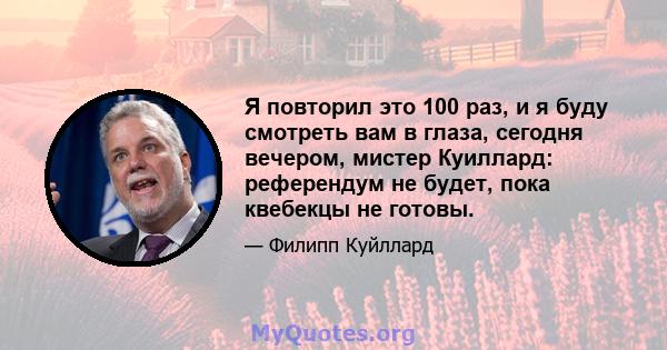 Я повторил это 100 раз, и я буду смотреть вам в глаза, сегодня вечером, мистер Куиллард: референдум не будет, пока квебекцы не готовы.