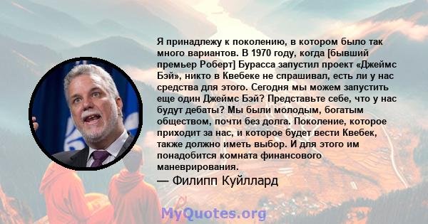 Я принадлежу к поколению, в котором было так много вариантов. В 1970 году, когда [бывший премьер Роберт] Бурасса запустил проект «Джеймс Бэй», никто в Квебеке не спрашивал, есть ли у нас средства для этого. Сегодня мы