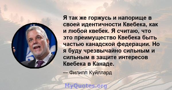 Я так же горжусь и напорище в своей идентичности Квебека, как и любой квебек. Я считаю, что это преимущество Квебека быть частью канадской федерации. Но я буду чрезвычайно сильным и сильным в защите интересов Квебека в