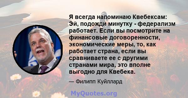 Я всегда напоминаю Квебексам: Эй, подожди минутку - федерализм работает. Если вы посмотрите на финансовые договоренности, экономические меры, то, как работает страна, если вы сравниваете ее с другими странами мира, это